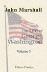 The Life of George Washington, Commander in Chief of the American Forces, during the War Which Established the Independence of His Country, and First President of the United States. Volume 5