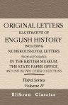 Original Letters, Illustrative of English History; Including Numerous Royal Letters: from Autographs in the British Museum, the State Paper Office, and One or Two Other Collections. With notes and illustrations by Henry Ellis. Third Series. Volume 4
