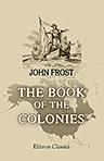 The Book of the Colonies; comprising a History of the Colonies Composing the United States, from the Discovery in the Tenth Century until the Commencement of the Revolutionary War. Compiled from the Best Authorities, by John Frost