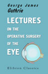 Lectures on the Operative Surgery of the Eye. Being the Substance of That Part of the Author's Course of Lectures on the Principles and Practice of Surgery Which Relates to the Diseases of That Organ; etc