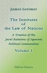 The Institutes of the Law of Nations. A Treatise of the Jural Relations of Separate Political Communities. Volume 1