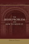The Irish Problem and How to Solve It. An Historical and Critical Review of the Legislation and Events that have Led to Irish Difficulties, Including Suggestions for Practical Remedies