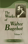 The Works of Walter Bagehot. In Five Volumes. With Memoirs by R. H. Hutton. Edited by Forrest Morgan. Volume 5