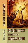 Disquisitions Relating to Matter and Spirit. To which is added, The History of the Philosophical Doctrine concerning the Origin of the Soul, and the Nature of Matter; with its Influence on Christianiny, especially with Respect to the Doctrine of the Pre-e
