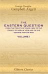 The Eastern Question from the Treaty of Paris 1856 to the Treaty of Berlin 1878, and to the Second Afghan War. By the Duke of Argyll. Volume 1