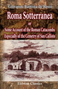 Roma Sotterranea; or, Some Account of the Roman Catacombs Especially of the Cemetry of San Callisto.