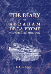 The Diary of Abraham de la Pryme, the Yorkshire Antiquary.